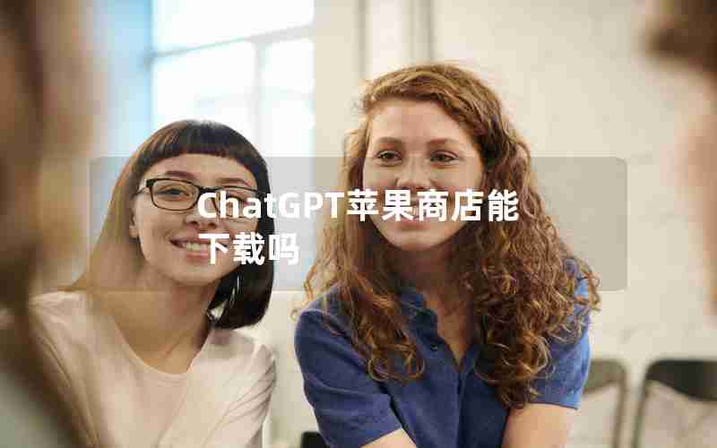 ChatGPT苹果商店能下载吗(苹果商店找不到ChatGPT)