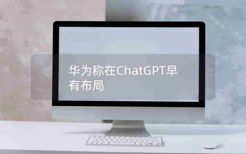 华为称在ChatGPT早有布局